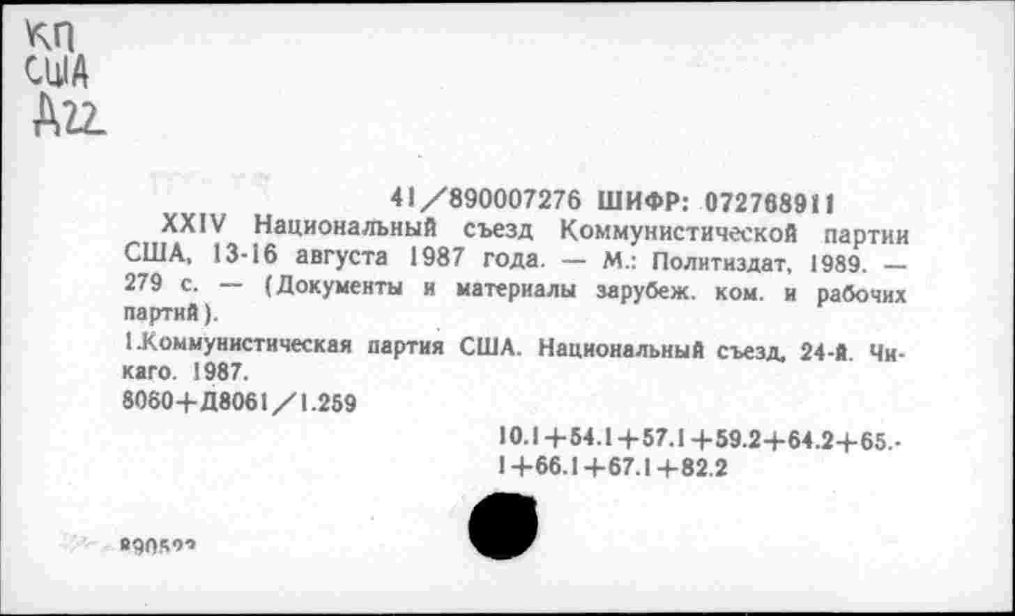 ﻿КП США Д22-
41/890007276 ШИФР: 072768911
XXIV Национальный съезд Коммунистической партии США, 13-16 августа 1987 года. — М.: Политиздат, 1989. — 279 с. — (Документы и материалы зарубеж. ком. и рабочих партий).
1 .Коммунистическая партия США. Национальный съезд, 24-й Чикаго. 1987.
8060+Д8061/1.259
10.1+54.1+57.1 +59.2+64.2+65.-1+66.1+67.1+82.2
